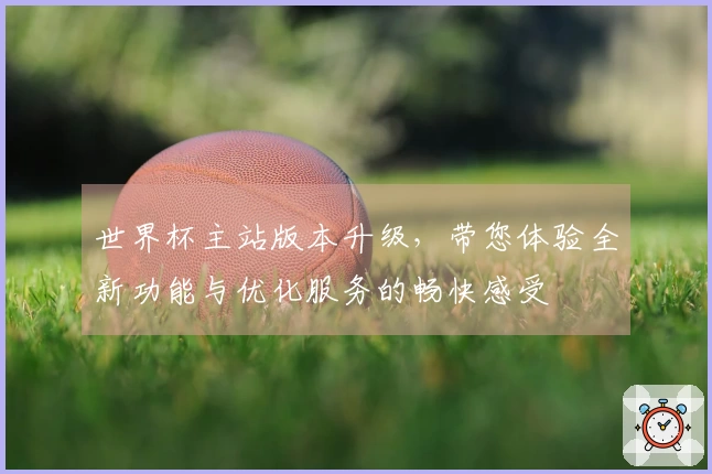 世界杯主站版本升级，带您体验全新功能与优化服务的畅快感受