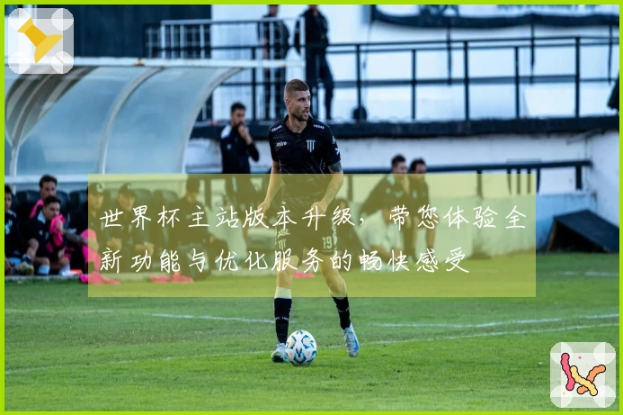 世界杯主站版本升级，带您体验全新功能与优化服务的畅快感受