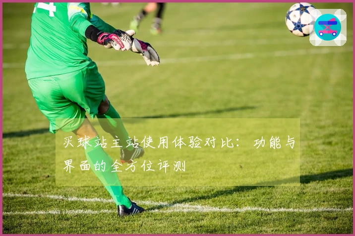 买球站主站使用体验对比：功能与界面的全方位评测
